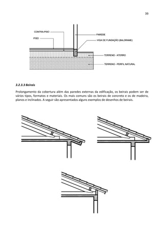 39 
 
 
 
3.2.3.3 Beirais 
Prolongamento da cobertura além das paredes externas da edificação, os beirais podem ser de 
vários tipos, formatos e materiais. Os mais comuns são os beirais de concreto e os de madeira, 
planos e inclinados. A seguir são apresentados alguns exemplos de desenhos de beirais. 
 
 
 
 
 
 
 
 
 
 
 
 
 
 
 
 
 