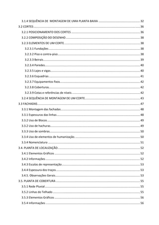 3.1.4 SEQUÊNCIA DE  MONTAGEM DE UMA PLANTA BAIXA .................................................... 32 
3.2 CORTES ..................................................................................................................................... 36 
3.2.1 POSICIONAMENTO DOS CORTES ...................................................................................... 36 
3.2.2 COMPOSIÇÃO DO DESENHO ............................................................................................. 38 
3.2.3 ELEMENTOS DE UM CORTE ............................................................................................... 38 
3.2.3.1 Fundações .................................................................................................................. 38 
3.2.3.2 Piso e contra‐piso ....................................................................................................... 38 
3.2.3.3 Beirais ......................................................................................................................... 39 
3.2.3.4 Paredes ....................................................................................................................... 40 
3.2.3.5 Lajes e vigas ................................................................................................................ 40 
3.2.3.6 Esquadrias .................................................................................................................. 41 
3.2.3.7 Equipamentos fixos .................................................................................................... 42 
3.2.3.8 Coberturas.................................................................................................................. 42 
3.2.3.9 Cotas e referências de níveis ..................................................................................... 42 
3.2.4 SEQUÊNCIA DE MONTAGEM DE UM CORTE ..................................................................... 43 
3.3 FACHADAS ................................................................................................................................ 47 
3.3.1 Montagem das fachadas ................................................................................................... 48 
3.3.1 Espessuras das linhas ........................................................................................................ 48 
3.3.2 Uso de Blocos .................................................................................................................... 49 
3.3.2 Uso de hachuras ................................................................................................................ 49 
3.3.3 Uso de sombras ................................................................................................................. 50 
3.3.4 Uso de elementos de humanização. ................................................................................. 50 
3.3.4 Nomenclatura ................................................................................................................... 51 
3.4. PLANTA DE LOCALIZAÇÃO ....................................................................................................... 52 
3.4.1 Elementos Gráficos ........................................................................................................... 52 
3.4.2 Informações ...................................................................................................................... 52 
3.4.3 Escalas de representação .................................................................................................. 53 
3.4.4 Espessura dos traços ......................................................................................................... 53 
3.4.5. Observações Gerais .......................................................................................................... 53 
3.5. PLANTA DE COBERTURA ......................................................................................................... 55 
3.5.1 Rede Pluvial ....................................................................................................................... 55 
3.5.2 Linhas do Telhado ............................................................................................................. 55 
3.5.3 Elementos Gráficos ........................................................................................................... 56 
3.5.4 Informações ...................................................................................................................... 56 
 