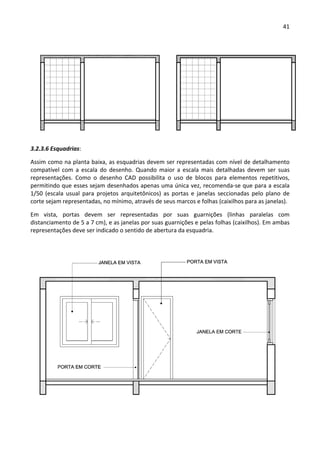 41 
 
 
3.2.3.6 Esquadrias: 
Assim como na planta baixa, as esquadrias devem ser representadas com nível de detalhamento 
compatível  com  a  escala  do  desenho.  Quando  maior  a  escala  mais  detalhadas  devem  ser  suas 
representações.  Como  o  desenho  CAD  possibilita  o  uso  de  blocos  para  elementos  repetitivos, 
permitindo que esses sejam desenhados apenas uma única vez, recomenda‐se que para a escala 
1/50  (escala  usual  para  projetos  arquitetônicos)  as  portas  e  janelas  seccionadas  pelo  plano  de 
corte sejam representadas, no mínimo, através de seus marcos e folhas (caixilhos para as janelas).  
Em  vista,  portas  devem  ser  representadas  por  suas  guarnições  (linhas  paralelas  com 
distanciamento de 5 a 7 cm), e as janelas por suas guarnições e pelas folhas (caixilhos). Em ambas 
representações deve ser indicado o sentido de abertura da esquadria. 
 
 
 
 