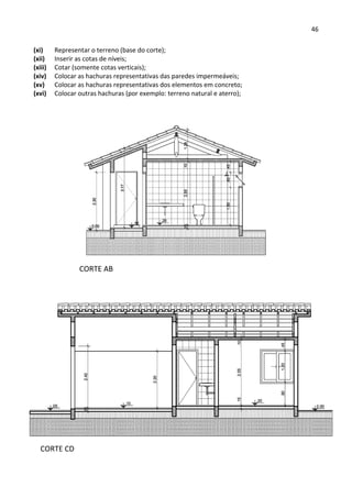 46 
 
(xi) Representar o terreno (base do corte); 
(xii) Inserir as cotas de níveis; 
(xiii) Cotar (somente cotas verticais); 
(xiv) Colocar as hachuras representativas das paredes impermeáveis; 
(xv) Colocar as hachuras representativas dos elementos em concreto; 
(xvi) Colocar outras hachuras (por exemplo: terreno natural e aterro); 
 
 
 
 
 
 
 
CORTE AB 
CORTE CD 
 