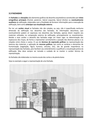 47 
 
3.3 FACHADAS 
As fachadas ou elevações são elementos gráficos do desenho arquitetônico constituídos por vistas 
ortográficas  principais  (frontal,  posterior,  lateral  esquerda,  lateral  direita)  ou  eventualmente 
auxiliares da edificação, elaborados com a finalidade de fornecer informações para a execução da 
edificação, bem como antecipar sua visualização externa. 
Por  ter  um  caráter  visual  as  fachadas  não  são  cotadas,  ou  seja,  não  é  especificada  nenhuma 
dimensão  da  edificação  nos  desenhos  das  fachadas.  As  informações  descritivas,  que 
eventualmente  podem  vir  expressas  nos  desenhos  das  fachadas,  apenas  dizem  respeito  aos 
materiais  utilizados  na  composição  externa  da  edificação,  principalmente  os  revestimentos. 
Devido  a  esse  caráter  o  desenho  das  fachadas  exige  um  maior  rigor  na  determinação  das 
espessuras dos traços, de forma a representar corretamente a posição dos diversos planos e as 
relações  entre  cheios  e  vazios.  O  uso  de  técnicas  de  expressão  gráficas  na  representação  das 
texturas dos materiais, e aplicação de recursos gráficos, tais como as sombras e elementos de 
humanização  (vegetação,  figura  humana,  veículos,  etc),  são  de  grande  importância  na 
representação das fachadas, pois facilitam seu entendimento e qualificam a visualização prévia da 
edificação.  Mas  deve  sempre  ser  tomado  o  cuidado  de  se  manter  o  caráter  técnico  da 
representação. 
As fachadas são elaboradas na mesma escala dos cortes e da planta baixa. 
Veja no exemplo a seguir a representação de uma fachada. 
 
 