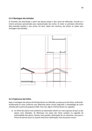 48 
 
 
3.3.1 Montagem das fachadas 
As fachadas são desenhadas a partir das plantas baixas e dos cortes da edificação. Usando‐se o 
mesmo  processo  apresentado  para  representação  dos  cortes:  (i)  isolar  os  principais  elementos 
da(s)  planta(s)  baixa(s)  e  dos  cortes;  (ii)  fazer  cópias  dos  mesmos;  (iii)  utilizar  as  cópias  para 
montagem das fachadas.  
 
 
 
 
3.3.1 Espessuras das linhas 
Após a montagem dos planos de fachada devem ser definidas as espessuras das linhas, atribuindo‐
se/alterando‐se cores conforme seus diferentes pesos visuais (seguindo a metodologia de cores 
utilizada pelo usuário do programa CAD). Para isso, alguns critérios devem ser seguidos: 
a) As linhas dos planos mais próximos ao observador devem ser mais espessas do que as dos 
planos  mais  afastados.  As  diferenças  nos  pesos  das  linhas  auxiliam  na  sugestão  da 
profundidade dos planos. Quanto mais pesada a delineação de um elemento, mais para a 
frente ele parece situar‐se; quanto mais leve a delineação, mais ele parece recuar; 
 
 