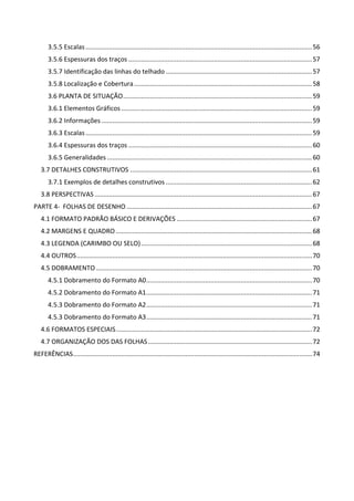 3.5.5 Escalas ............................................................................................................................... 56 
3.5.6 Espessuras dos traços ....................................................................................................... 57 
3.5.7 Identificação das linhas do telhado .................................................................................. 57 
3.5.8 Localização e Cobertura .................................................................................................... 58 
3.6 PLANTA DE SITUAÇÃO .......................................................................................................... 59 
3.6.1 Elementos Gráficos ........................................................................................................... 59 
3.6.2 Informações ...................................................................................................................... 59 
3.6.3 Escalas ............................................................................................................................... 59 
3.6.4 Espessuras dos traços ....................................................................................................... 60 
3.6.5 Generalidades ................................................................................................................... 60 
3.7 DETALHES CONSTRUTIVOS ...................................................................................................... 61 
3.7.1 Exemplos de detalhes construtivos .................................................................................. 62 
3.8 PERSPECTIVAS .......................................................................................................................... 67 
PARTE 4‐  FOLHAS DE DESENHO ........................................................................................................ 67 
4.1 FORMATO PADRÃO BÁSICO E DERIVAÇÕES ............................................................................ 67 
4.2 MARGENS E QUADRO .............................................................................................................. 68 
4.3 LEGENDA (CARIMBO OU SELO) ................................................................................................ 68 
4.4 OUTROS .................................................................................................................................... 70 
4.5 DOBRAMENTO ......................................................................................................................... 70 
4.5.1 Dobramento do Formato A0 ............................................................................................. 70 
4.5.2 Dobramento do Formato A1 ............................................................................................. 71 
4.5.3 Dobramento do Formato A2 ............................................................................................. 71 
4.5.3 Dobramento do Formato A3 ............................................................................................. 71 
4.6 FORMATOS ESPECIAIS .............................................................................................................. 72 
4.7 ORGANIZAÇÃO DOS DAS FOLHAS ............................................................................................ 72 
REFERÊNCIAS ...................................................................................................................................... 74 
 
 
 
 
 