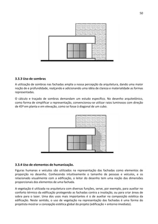 50 
 
 
 
3.3.3 Uso de sombras 
A utilização de sombras nas fachadas amplia a nossa percepção da arquitetura, dando uma maior 
noção de e profundidade, realçando e adicionando uma idéia de clareza e materialidade as formas 
representadas.  
O  cálculo  e  traçado  de  sombras  demandam  um  estudo  específico.  No  desenho  arquitetônico, 
como forma de simplificar a representação, convencionou‐se utilizar raios luminosos com direção 
de 45º em planta e em elevação, como se fosse à diagonal de um cubo.  
 
3.3.4 Uso de elementos de humanização. 
Figuras  humanas  e  veículos  são  utilizados  na  representação  das  fachadas  como  elementos  de 
proporção  no  desenho.  Conhecendo  intuitivamente  o  tamanho  de  pessoas  e  veículos,  e  os 
relacionado visualmente com a edificação, o leitor do desenho tem uma noção das dimensões 
proporcionais dos elementos de uma fachada.  
A vegetação é utilizada na arquitetura com diversas funções, serve, por exemplo, para auxiliar no 
conforto térmico da edificação protegendo as fachadas contra a insolação, ou para criar áreas de 
sobra  para  o  lazer.  Uma  dos  usos  mais  importantes  é  o  de  auxiliar  na  composição  estética  da 
edificação.  Neste  sentido,  o  uso  de  vegetação  na  representação  das fachadas é uma  forma do 
projetista mostrar a concepção estética global do projeto (edificação + entorno imediato).       
 
