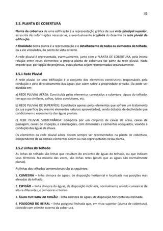 55 
 
3.5. PLANTA DE COBERTURA 
Planta de cobertura de uma edificação é a representação gráfica de sua vista principal superior, 
acrescida das informações necessárias, e eventualmente acoplada do desenho da rede pluvial da 
edificação. 
A finalidade desta planta é a representação e o detalhamento de todos os elementos do telhado, 
ou a ele vinculados, do ponto de vista externo. 
A rede pluvial é representada, eventualmente, junto com a PLANTA DE COBERTURA, pela íntima 
relação  entre  esses  elementos:  a  própria  planta  de  cobertura  faz  parte  da  rede  pluvial.  Nada 
impede que, por opção do projetista, estas plantas sejam representadas separadamente. 
3.5.1 Rede Pluvial 
A  rede  pluvial  de  uma  edificação  é  o  conjunto  dos  elementos  construtivos  responsáveis  pela 
condução e pelo direcionamento das águas que caem sobre a propriedade privada. Ela pode ser 
dividida em:   
a) REDE PLUVIAL AÉREA: Constituída pelos elementos conectados a cobertura: águas do telhado, 
terraços ou similares, calhas, tubos condutores, etc. 
b) REDE PLUVIAL DE SUPERFÍCIE: Constituída apenas pelos elementos que sofrem um tratamento 
da sua superfície (ou mesmo elementos naturais aproveitados), sendo dotados de declividade que 
condicionem o escoamento das águas pluviais. 
c)  REDE  PLUVIAL  SUBTERRÂNEA:  Composta  por  um  conjunto  de  caixas  de  areia,  caixas  de 
passagem, caixas de inspeção, e canalizações, com dimensões e caimentos adequados, visando à 
condução das águas da chuva. 
Os  elementos  da  rede  pluvial  aérea  devem  sempre  ser  representados  na  planta  de  cobertura, 
independente de os demais elementos serem ou não representados nessa planta. 
3.5.2 Linhas do Telhado 
As linhas do telhado são linhas que resultam do encontro de águas do telhado, ou que indicam 
seus  términos.  Na  maioria  das  vezes,  são  linhas  retas  (posto  que  as  águas  são  normalmente 
planas). 
As linhas dos telhados convencionais são as seguintes: 
1. CUMEEIRA – linha divisora de águas, de disposição horizontal e localizada nas posições mas 
elevadas do telhado. 
2. ESPIGÃO – linha divisora da águas, de disposição inclinada, normalmente unindo cumeeiras de 
altura diferentes, e cumeeiras e beirais. 
3. ÁGUA FURTADA OU RINCÃO – linha coletora de águas, de disposição horizontal ou inclinada. 
4. POLÍGONO DO BEIRAL – linha poligonal fechada que, em vista superior (planta de cobertura), 
coincide com o limite externo da cobertura. 
 