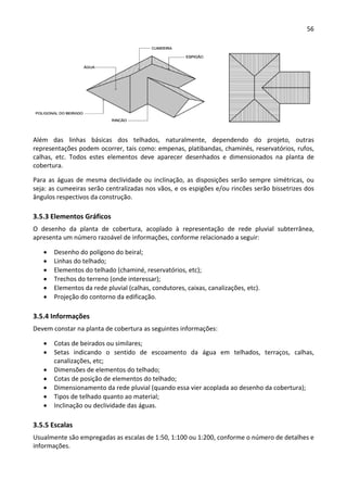 56 
 
 
Além  das  linhas  básicas  dos  telhados,  naturalmente,  dependendo  do  projeto,  outras 
representações podem ocorrer, tais como: empenas, platibandas, chaminés, reservatórios, rufos, 
calhas,  etc.  Todos  estes  elementos  deve  aparecer  desenhados  e  dimensionados  na  planta  de 
cobertura. 
Para as águas de mesma declividade ou inclinação, as disposições serão sempre simétricas, ou 
seja: as cumeeiras serão centralizadas nos vãos, e os espigões e/ou rincões serão bissetrizes dos 
ângulos respectivos da construção. 
3.5.3 Elementos Gráficos 
O  desenho  da  planta  de  cobertura,  acoplado  à  representação  de  rede  pluvial  subterrânea, 
apresenta um número razoável de informações, conforme relacionado a seguir: 
 Desenho do polígono do beiral; 
 Linhas do telhado; 
 Elementos do telhado (chaminé, reservatórios, etc); 
 Trechos do terreno (onde interessar); 
 Elementos da rede pluvial (calhas, condutores, caixas, canalizações, etc). 
 Projeção do contorno da edificação. 
3.5.4 Informações 
Devem constar na planta de cobertura as seguintes informações: 
 Cotas de beirados ou similares; 
 Setas  indicando  o  sentido  de  escoamento  da  água  em  telhados,  terraços,  calhas, 
canalizações, etc; 
 Dimensões de elementos do telhado; 
 Cotas de posição de elementos do telhado; 
 Dimensionamento da rede pluvial (quando essa vier acoplada ao desenho da cobertura); 
 Tipos de telhado quanto ao material; 
 Inclinação ou declividade das águas. 
3.5.5 Escalas 
Usualmente são empregadas as escalas de 1:50, 1:100 ou 1:200, conforme o número de detalhes e 
informações. 
 