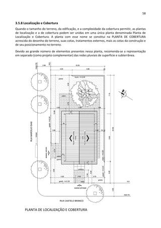 58 
 
3.5.8 Localização e Cobertura 
Quando o tamanho do terreno, da edificação, e a complexidade da cobertura permitir, as plantas 
de localização e a de cobertura podem ser unidas em uma única planta denominada Planta de 
Localização  e  Cobertura.  A  planta  com  esse  nome  se  constitui  na  PLANTA  DE  COBERTURA 
acrescida do desenho do terreno, suas cotas, tratamentos externos, mais as cotas da construção e 
de seu posicionamento no terreno.  
Devido ao grande número de elementos presentes nessa planta, recomenda‐se a representação 
em separado (como projeto complementar) das redes pluviais de superfície e subterrânea.  
 
  PLANTA DE LOCALIZAÇÃO E COBERTURA 
 