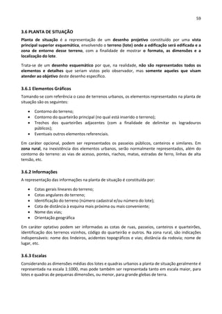 59 
 
3.6 PLANTA DE SITUAÇÃO 
Planta  de  situação  é  a  representação  de  um  desenho  projetivo  constituído  por  uma  vista 
principal superior esquemática, envolvendo o terreno (lote) onde a edificação será edificada e a 
zona  de  entorno  desse  terreno,  com  a  finalidade  de  mostrar  o  formato,  as  dimensões  e  a 
localização do lote.  
Trata‐se  de  um  desenho  esquemático  por  que,  na  realidade,  não  são  representados  todos  os 
elementos  e  detalhes  que  seriam  vistos  pelo  observador,  mas  somente  aqueles  que  visam 
atender ao objetivo deste desenho específico. 
3.6.1 Elementos Gráficos  
Tomando‐se com referência o caso de terrenos urbanos, os elementos representados na planta de 
situação são os seguintes: 
 Contorno do terreno; 
 Contorno do quarteirão principal (no qual está inserido o terreno); 
 Trechos  dos  quarteirões  adjacentes  (com  a  finalidade  de  delimitar  os  logradouros 
públicos); 
 Eventuais outros elementos referenciais. 
Em  caráter  opcional,  podem  ser  representados  os  passeios  públicos,  canteiros  e  similares.  Em 
zona rural, na inexistência dos elementos urbanos, serão normalmente representados, além do 
contorno do terreno: as vias de acesso, pontes, riachos, matas, estradas de ferro, linhas de alta 
tensão, etc. 
3.6.2 Informações 
A representação das informações na planta de situação é constituída por:  
 Cotas gerais lineares do terreno; 
 Cotas angulares do terreno; 
 Identificação do terreno (número cadastral e/ou número do lote); 
 Cota de distância à esquina mais próxima ou mais conveniente; 
 Nome das vias; 
 Orientação geográfica  
Em caráter optativo podem ser informadas as cotas de ruas, passeios, canteiros e quarteirões, 
identificação dos terrenos vizinhos, código do quarteirão e outros. Na zona rural, são indicações 
indispensáveis: nome dos lindeiros, acidentes topográficos e vias; distância da rodovia; nome de 
lugar, etc. 
3.6.3 Escalas 
Considerando as dimensões médias dos lotes e quadras urbanos a planta de situação geralmente é 
representada na escala 1:1000, mas pode também ser representada tanto em escala maior, para 
lotes e quadras de pequenas dimensões, ou menor, para grande glebas de terra.  
 