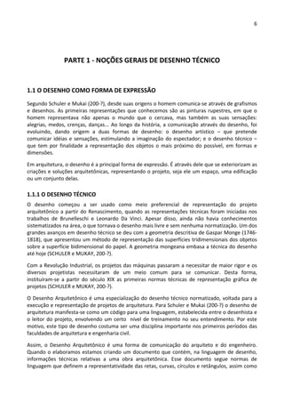 6 
 
 
PARTE 1 ‐ NOÇÕES GERAIS DE DESENHO TÉCNICO 
 
1.1 O DESENHO COMO FORMA DE EXPRESSÃO 
Segundo Schuler e Mukai (200‐?), desde suas origens o homem comunica‐se através de grafismos 
e desenhos. As primeiras representações que conhecemos são as pinturas rupestres, em que o 
homem  representava  não  apenas  o  mundo  que  o  cercava,  mas  também  as  suas  sensações: 
alegrias, medos, crenças, danças... Ao longo da história, a comunicação através do desenho, foi 
evoluindo,  dando  origem  a  duas  formas  de  desenho:  o  desenho  artístico  –  que  pretende 
comunicar idéias e sensações, estimulando a imaginação do espectador; e o desenho técnico – 
que  tem  por  finalidade  a  representação  dos  objetos  o  mais  próximo  do  possível,  em  formas  e 
dimensões. 
Em arquitetura, o desenho é a principal forma de expressão. É através dele que se exteriorizam as 
criações e soluções arquitetônicas, representando o projeto, seja ele um espaço, uma edificação 
ou um conjunto delas. 
1.1.1 O DESENHO TÉCNICO 
O  desenho  começou  a  ser  usado  como  meio  preferencial  de  representação  do  projeto 
arquitetônico a partir do Renascimento, quando as representações técnicas foram iniciadas nos 
trabalhos  de  Brunelleschi  e  Leonardo  Da  Vinci.  Apesar  disso,  ainda  não  havia  conhecimentos 
sistematizados na área, o que tornava o desenho mais livre e sem nenhuma normatização. Um dos 
grandes avanços em desenho técnico se deu com a geometria descritiva de Gaspar Monge (1746‐
1818), que apresentou um método de representação das superfícies tridimensionais dos objetos 
sobre a superfície bidimensional do papel. A geometria mongeana embasa a técnica do desenho 
até hoje (SCHULER e MUKAY, 200‐?). 
Com a Revolução Industrial, os projetos das máquinas passaram a necessitar de maior rigor e os 
diversos  projetistas  necessitaram  de  um  meio  comum  para  se  comunicar.  Desta  forma, 
instituíram‐se  a  partir  do  século  XIX  as  primeiras  normas  técnicas  de  representação  gráfica  de 
projetos (SCHULER e MUKAY, 200‐?). 
O Desenho Arquitetônico é uma especialização do desenho técnico normatizado, voltada para a 
execução e representação de projetos de arquitetura. Para Schuler e Mukai (200‐?) o desenho de 
arquitetura manifesta‐se como um código para uma linguagem, estabelecida entre o desenhista e 
o leitor do projeto, envolvendo um certo  nível de treinamento no seu entendimento. Por este 
motivo, este tipo de desenho costuma ser uma disciplina importante nos primeiros períodos das 
faculdades de arquitetura e engenharia civil.  
Assim,  o  Desenho  Arquitetônico  é  uma  forma  de  comunicação  do  arquiteto  e  do  engenheiro. 
Quando o elaboramos estamos criando um documento que contém, na linguagem de desenho, 
informações  técnicas  relativas  a  uma  obra  arquitetônica.  Esse  documento  segue  normas  de 
linguagem que definem a representatividade das retas, curvas, círculos e retângulos, assim como 
 