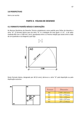 67 
 
3.8 PERSPECTIVAS 
Item a ser escrito 
PARTE 4‐  FOLHAS DE DESENHO 
4.1 FORMATO PADRÃO BÁSICO E DERIVAÇÕES 
As Normas Brasileiras de Desenho Técnico estabelecem como padrão para folhas de desenho a 
série  “A”.  O  formato  básico  para  da  série “A” é  o  retângulo  de  área  igual  a  1  m²,    e  de  lados 
medindo 841 mm x 1189 mm, isto é, guardando entre si a mesma relação que existe entre o lado 
de um quadrado e sua diagonal, qual seja: 
1
2
Deste formato básico,  designado por A0 (A zero), deriva‐se a série "A" pela bipartição ou pela 
duplicação sucessiva  
 
 
 
 
 
 
          
 