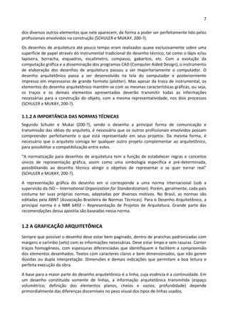 7 
 
dos diversos outros elementos que nele aparecem, de forma a poder ser perfeitamente lido pelos 
profissionais envolvidos na construção (SCHULER e MUKAY, 200‐?). 
Os desenhos de arquitetura até pouco tempo eram realizados quase exclusivamente sobre uma 
superfície de papel através do instrumental tradicional do desenho técnico, tal como o lápis e/ou 
lapiseira,  borracha,  esquadros,  escalímetro,  compasso,  gabaritos,  etc.  Com  a  evolução  da 
computação gráfica e a disseminação dos programas CAD (Computer Aided Design), o instrumento 
de  elaboração  dos  desenhos  de  arquitetura  passou  a  ser  majoritariamente  o  computador.  O 
desenho  arquitetônico  passa  a  ser  desenvolvido  na  tela  do  computador  e  posteriormente 
impresso em impressoras de grande formato (plotter). Mas apesar da troca de instrumental, os 
elementos do desenho arquitetônico mantêm‐se com as mesmas características gráficas, ou seja, 
os  traços  e  os  demais  elementos  apresentados  deverão  transmitir  todas  as  informações 
necessárias para a construção do objeto, com a mesma representatividade, nos dois processos 
(SCHULER e MUKAY, 200‐?). 
1.1.2 A IMPORTÂNCIA DAS NORMAS TÉCNICAS 
Segundo  Schuler  e  Mukai  (200‐?),  sendo  o  desenho  a  principal  forma  de  comunicação  e 
transmissão das idéias do arquiteto, é necessário que os outros profissionais envolvidos possam 
compreender  perfeitamente  o  que  está  representado  em  seus  projetos.  Da  mesma  forma,  é 
necessário que  o  arquiteto  consiga  ler  qualquer  outro  projeto  complementar  ao  arquitetônico, 
para possibilitar a compatibilização entre estes. 
“A normatização para desenhos de arquitetura tem a função de estabelecer regras e conceitos 
únicos  de  representação  gráfica,  assim  como  uma  simbologia  específica  e  pré‐determinada, 
possibilitando  ao  desenho  técnico  atingir  o  objetivo  de  representar  o  se  quer  tornar  real” 
(SCHULER e MUKAY, 200‐?). 
A  representação  gráfica  do  desenho  em  si  corresponde  a  uma  norma  internacional  (sob  a 
supervisão da ISO – International Organization for Standardization). Porém, geralmente, cada país 
costuma  ter  suas  próprias  normas,  adaptadas  por  diversos  motivos.  No  Brasil,  as  normas  são 
editadas pela ABNT (Associação Brasileira de Normas Técnicas). Para o Desenho Arquitetônico, a 
principal  norma  é  a  NBR  6492  –  Representação  de  Projetos  de  Arquitetura.  Grande  parte  das 
recomendações dessa apostila são baseadas nessa norma. 
1.2 A GRAFICAÇÃO ARQUITETÔNICA 
Sempre que possível o desenho deve estar bem paginado, dentro de pranchas padronizadas com 
margens e carimbo (selo) com as informações necessárias. Deve estar limpo e sem rasuras. Conter 
traços homogêneos, com espessuras diferenciadas que identifiquem e facilitem a compreensão 
dos elementos desenhados. Textos com caracteres claros e bem dimensionados, que não gerem 
dúvidas  ou  dupla  interpretação.  Dimensões  e  demais  indicações  que  permitam  a  boa  leitura  e 
perfeita execução da obra.  
A base para a maior parte do desenho arquitetônico é a linha, cuja essência é a continuidade. Em 
um  desenho  constituído  somente  de  linhas,  a  informação  arquitetônica  transmitida  (espaço 
volumétrico;  definição  dos  elementos  planos,  cheios  e  vazios;  profundidade)  depende 
primordialmente das diferenças discerníveis no peso visual dos tipos de linhas usados. 
 
