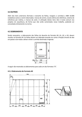 70 
 
4.4 OUTROS 
Além  dos  itens  anteriores  (formato  e  tamanho  da  folhas,  margens  e  carimbo)  a  NBR  10.068 
estabelece outros a serem observados: marcas de centro, escala métrica de referência, sistema de 
referência  por  malhas,  e  marcas  de  corte.  A  utilização  destes  itens  não  é  muito  comum  nos 
projetos  de  arquitetura,  de  forma  que  não  serão  comentados  nesse  trabalho,  podendo  ser 
consultados diretamente na norma. 
 
4.5 DOBRAMENTO 
Sendo  necessário,  o  dobramento  das  folhas  de  desenho  de  formato  A0,  A1,  A2,  e  A3,  devem 
resultar no formato A4. As folhas devem ser dobradas levando em conta a fixação através da aba 
em pastas e de modo a deixar visível o carimbo destinado à legenda.  
 
A seguir são mostrados os dobramentos para cada um dos formatos “A”. 
4.5.1 Dobramento do Formato A0 
 
 