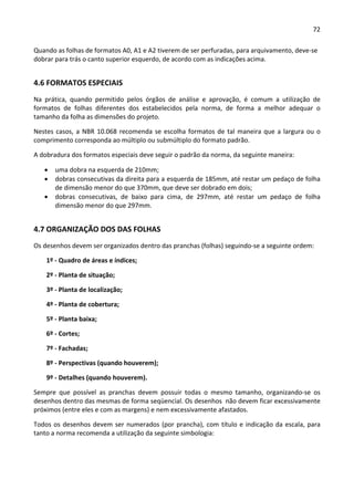 72 
 
Quando as folhas de formatos A0, A1 e A2 tiverem de ser perfuradas, para arquivamento, deve‐se 
dobrar para trás o canto superior esquerdo, de acordo com as indicações acima. 
4.6 FORMATOS ESPECIAIS 
Na  prática,  quando  permitido  pelos  órgãos  de  análise  e  aprovação,  é  comum  a  utilização  de 
formatos  de  folhas  diferentes  dos  estabelecidos  pela  norma,  de  forma  a  melhor  adequar  o 
tamanho da folha as dimensões do projeto.  
Nestes casos, a NBR 10.068 recomenda se escolha formatos de tal maneira que a largura ou o 
comprimento corresponda ao múltiplo ou submúltiplo do formato padrão. 
A dobradura dos formatos especiais deve seguir o padrão da norma, da seguinte maneira: 
 uma dobra na esquerda de 210mm; 
 dobras consecutivas da direita para a esquerda de 185mm, até restar um pedaço de folha 
de dimensão menor do que 370mm, que deve ser dobrado em dois; 
 dobras  consecutivas,  de  baixo  para  cima,  de  297mm,  até  restar  um  pedaço  de  folha 
dimensão menor do que 297mm. 
4.7 ORGANIZAÇÃO DOS DAS FOLHAS  
Os desenhos devem ser organizados dentro das pranchas (folhas) seguindo‐se a seguinte ordem: 
1º ‐ Quadro de áreas e índices; 
2º ‐ Planta de situação; 
3º ‐ Planta de localização; 
4º ‐ Planta de cobertura; 
5º ‐ Planta baixa; 
6º ‐ Cortes; 
7º ‐ Fachadas; 
8º ‐ Perspectivas (quando houverem); 
9º ‐ Detalhes (quando houverem). 
Sempre  que  possível  as  pranchas  devem  possuir  todas  o  mesmo  tamanho,  organizando‐se  os 
desenhos dentro das mesmas de forma seqüencial. Os desenhos  não devem ficar excessivamente 
próximos (entre eles e com as margens) e nem excessivamente afastados. 
Todos os desenhos devem ser numerados (por prancha), com título e indicação da escala, para 
tanto a norma recomenda a utilização da seguinte simbologia: 
 