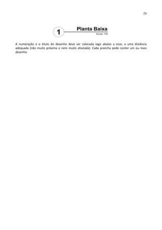 73 
 
 
A  numeração  e  o  titulo  do  desenho  deve  ser  colocada  logo  abaixo  a  esse,  a  uma  distância 
adequada  (não  muito  próxima  e  nem  muito  afastada).  Cada  prancha  pode  conter  um  ou  mais 
desenho. 
 
 
 
 
 
 
 
 
 
 
 
 
 
 
 
 
 
 
 
 
 