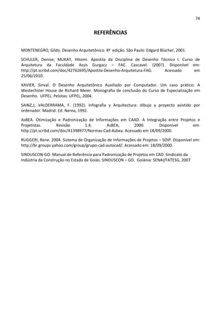 74 
 
REFERÊNCIAS 
 
MONTENEGRO, Gildo. Desenho Arquitetônico. 4º  edição. São Paulo: Edgard Blücher, 2001. 
SCHULER,  Denise;  MUKAY,  Hitomi.  Apostila  da  Disciplina  de  Desenho  Técnico  I.  Curso  de 
Arquitetura  da  Faculdade  Assis  Gurgacz  –  FAC.  Cascavel.  (200?).  Disponível  em: 
http://pt.scribd.com/doc/42762695/Apostila‐Desenho‐Arquitetura‐FAG.  Acessado  em 
25/06/2010. 
XAVIER,  Sinval.  O  Desenho  Arquitetônico  Auxiliado  por  Computador.  Um  caso  prático:  A 
Westechster House de Richard Meier. Monografia de conclusão do Curso de Especialização em 
Desenho.  UFPEL. Pelotas: UFPEL, 2004. 
SAINZ,J;  VALDERRAMA,  F.  (1992).  Infografìa  y  Arquitectura:  dibujo  y  proyecto  asistido  por 
ordenador. Madrid: Ed. Nerea, 1992. 
AsBEA.  Otimização  e  Padronização  de  Informações  em  CAAD.  A  Integração  entre  Projetos  e 
Projetistas.  Revisão  1.4.  AsBEA,  2000.  Disponível  em: 
http://pt.scribd.com/doc/41398977/Normas‐Cad‐Asbea. Acessado em 18/09/2000. 
RUGGERI, Rene. 2004. Sistema de Organização de Informações de Projetos – SOIP. Disponível em: 
http://br.groups.yahoo.com/group/grupo‐cad‐autocad/. Acessado em: 18/09/2000. 
SINDUSCON‐GO. Manual de Referência para Padronização de Projetos em CAD. Sindicato da 
Indústria da Construção no Estado de Goiás. SINDUSCON – GO.  Goiânia: SENAI/FATESG, 2007 
 
 
 
 
 
 
 
 
 
 
 
 
 
 