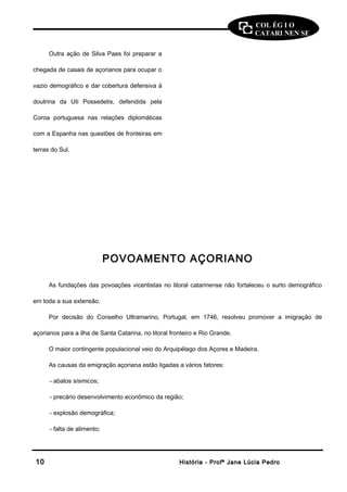 COL ÉG I O 
CATARI NEN SE 
Outra ação de Silva Paes foi preparar a 
chegada de casais de açorianos para ocupar o 
vazio demográfico e dar cobertura defensiva à 
doutrina da Uti Possedetis, defendida pela 
Coroa portuguesa nas relações diplomáticas 
com a Espanha nas questões de fronteiras em 
terras do Sul. 
POVOAMENTO AÇORIANO 
As fundações das povoações vicentistas no litoral catarinense não fortaleceu o surto demográfico 
em toda a sua extensão. 
Por decisão do Conselho Ultramarino, Portugal, em 1746, resolveu promover a imigração de 
açorianos para a ilha de Santa Catarina, no litoral fronteiro e Rio Grande. 
O maior contingente populacional veio do Arquipélago dos Açores e Madeira. 
As causas da emigração açoriana estão ligadas a vários fatores: 
- abalos sísmicos; 
- precário desenvolvimento econômico da região; 
- explosão demográfica; 
- falta de alimento; 
1100 HHiissttóórriiaa -- PPrrooffª JJaannee LLúúcciiaa PPeeddrroo 
 