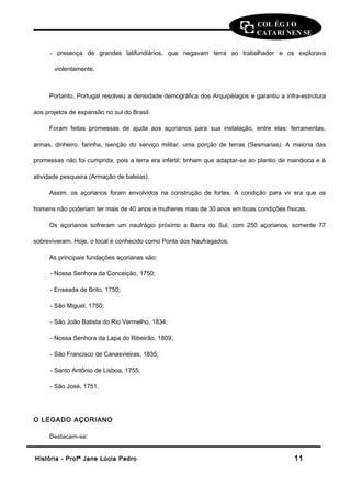 COL ÉG I O 
CATARI NEN SE 
- presença de grandes latifundiários, que negavam terra ao trabalhador e os explorava 
violentamente. 
Portanto, Portugal resolveu a densidade demográfica dos Arquipélagos e garantiu a infra-estrutura 
aos projetos de expansão no sul do Brasil. 
Foram feitas promessas de ajuda aos açorianos para sua instalação, entre elas: ferramentas, 
armas, dinheiro, farinha, isenção do serviço militar, uma porção de terras (Sesmarias). A maioria das 
promessas não foi cumprida, pois a terra era infértil; tinham que adaptar-se ao plantio de mandioca e à 
atividade pesqueira (Armação de baleias). 
Assim, os açorianos foram envolvidos na construção de fortes. A condição para vir era que os 
homens não poderiam ter mais de 40 anos e mulheres mais de 30 anos em boas condições físicas. 
Os açorianos sofreram um naufrágio próximo a Barra do Sul, com 250 açorianos, somente 77 
sobreviveram. Hoje, o local é conhecido como Ponta dos Naufragados. 
As principais fundações açorianas são: 
- Nossa Senhora da Conceição, 1750; 
- Enseada de Brito, 1750; 
- São Miguel, 1750; 
- São João Batista do Rio Vermelho, 1834; 
- Nossa Senhora da Lapa do Ribeirão, 1809; 
- São Francisco de Canasvieiras, 1835; 
- Santo Antônio de Lisboa, 1755; 
- São José, 1751. 
O LEGADO AÇORIANO 
Destacam-se: 
HHiissttóórriiaa -- PPrrooffª JJaannee LLúúcciiaa PPeeddrroo 1111 
 