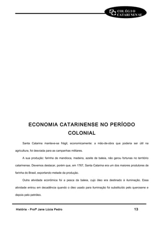 COL ÉG I O 
CATARI NEN SE 
ECONOMIA CATARINENSE NO PERÍODO 
COLONIAL 
Santa Catarina manteve-se frágil, economicamente: a mão-de-obra que poderia ser útil na 
agricultura, foi desviada para as campanhas militares. 
A sua produção: farinha de mandioca, madeira, azeite de baleia, não gerou fortunas no território 
catarinense. Devemos destacar, porém que, em 1767, Santa Catarina era um dos maiores produtores de 
farinha do Brasil, exportando metade da produção. 
Outra atividade econômica foi a pesca da baleia, cujo óleo era destinado à iluminação. Essa 
atividade entrou em decadência quando o óleo usado para iluminação foi substituído pelo querosene e 
depois pelo petróleo. 
HHiissttóórriiaa -- PPrrooffª JJaannee LLúúcciiaa PPeeddrroo 1133 
 