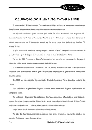 COL ÉG I O 
CATARI NEN SE 
OCUPAÇÃO DO PLANALTO CATARINENSE 
O povoamento do Estado continua. Os tropeiros que viviam em Laguna, começaram a se interessar 
pelo gado que era criado solto e sem dono nos campos do Rio Grande do Sul. 
Os tropeiros saíram de Laguna e vieram, pelo litoral, em busca de animais. Eles chegaram até a 
chamada Vacaria dos Pinhais e Vacaria do Mar. Vacaria dos Pinhais era o nome dado às terras do 
planalto catarinense e sul rio-grandense. Vacaria do Mar era o nome dado às terras do litoral do Rio 
Grande do Sul. 
O gado aprisionado era levado até Laguna pelo Caminho do Mar. Os tropeiros faziam o comércio do 
gado, levando o gado de Laguna com barco até as terras do atual Estado de São Paulo. 
No ano de 1730, Francisco de Souza Faria descobriu um caminho que passava pelos Campos de 
Lages. De Lages seguia para as terras do atual Estado do Paraná. 
O Novo Caminho chamou-se Caminho do Sul. Os animais eram levados até a cidade paulista de 
Sorocaba, onde se realizava a feira de gado. Os principais compradores do gado eram os comerciantes 
de Minas Gerais. 
Em 1732, um novo caminho foi encontrado, Cristóvão Pereira de Abreu descobriu o Atalho das 
Tijucas. 
Com o comércio de gado foram surgindo locais de pouso e descanso do gado, especialmente nos 
Campos de Lages. 
Foi então que o Governador da capitania de São Paulo, determinou a fundação de uma vila junto à 
estrada das tropas. Para cumprir tal determinação, seguiu para o lugar chamado Lages, Antônio Correia 
Pinto, que fundou, em 1771, a Vila de Nossa Senhora dos Prazeres de Lages. 
Lages tornou-se um importante centro irradiador do planalto. 
Ao redor das fazendas surgiram povoações que mais tarde, tornaram-se importantes cidades: São 
Joaquim, Curitibanos, Lages, Campos Novos. 
1144 HHiissttóórriiaa -- PPrrooffª JJaannee LLúúcciiaa PPeeddrroo 
 