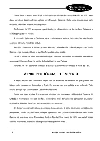 COL ÉG I O 
CATARI NEN SE 
Diante disso, ocorreu a anulação do Tratado de Madri, através do Tratado de Pardo, em 1761. Além 
disso, os reflexos das divergências políticas entre Portugal e Espanha, refletiu-se na América, onde parte 
de Santa Catarina foi invadida pelos espanhóis. 
Em fevereiro de 1777 a esquadra espanhola chegou a Canasvieiras na ilha de Santa Catarina e o 
exército português não resistiu. 
A população fugiu para o Continente, onde confirma que o sistema de fortificações não oferecia 
condições para uma resistência efetiva. 
Em 1777 foi assinado o Tratado de Santo Ildefonso, onde coloca fim o domínio espanhol em Santa 
Catarina e nas disputas militares no sul. Mas Portugal se achou lesado. 
Já que o Tratado de Santo Ildefonso definia que Colônia de Sacramento e Sete Povos das Missões 
seriam devolvidos para Espanha e a ilha de Santa Catarina para Portugal. 
Portanto, em 1801 assinaram o Tratado de Badajós que confirmava o Tratado de Madri de 1750. 
A INDEPENDÊNCIA E O IMPÉRIO 
A região retomou seu crescimento depois que os espanhóis se retiraram. Os portugueses não 
tinham muito interesse em desenvolver o Brasil. Era apenas mais uma colônia a ser explorada. Tudo 
andava devagar aqui. Mesmo assim, Desterro foi crescendo. 
Novas ruas foram abertas. Apareceram as primeiras lojas e armazéns. O Hospital de Caridade foi 
fundado no mesmo local onde está até hoje. No interior da Ilha e do Continente, começaram a funcionar 
os primeiros engenhos de açúcar. O movimento do porto aumentou. 
Os ilhéus receberam com alegria a notícia da Independência. O último governador nomeado pelos 
portugueses, Tomás Joaquim Valente, entregou o governo a uma junta de cidadãos locais e partiu. Santa 
Catarina foi organizada como Província do Império. No dia 20 de março de 1823, sua capital, Nossa 
Senhora do Desterro, foi elevada à categoria de cidade por Dom Pedro I. 
1166 HHiissttóórriiaa -- PPrrooffª JJaannee LLúúcciiaa PPeeddrroo 
 