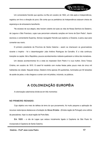 COL ÉG I O 
CATARI NEN SE 
Um comandante francês que aportou na Ilha em outubro de 1822, um mês após a Independência, 
registrou em livro a vibração do povo. Ele conta que os partidários da Independência estavam cheios de 
esperança e de entusiasmo barulhento. 
“No excesso de sua alegria, eles haviam coberto de luzes as vilas de Nossa Senhora do Desterro, 
de Laguna e São Francisco, cujas ruas percorriam entoando canções em honra de Dom Pedro”. Assim 
escreveu o comandante Duperrey, famoso navegador francês que explorou a Oceania, e parou aqui para 
consertar seu navio. 
O primeiro presidente da Província de Santa Catarina - assim se chamavam os governadores 
durante o Império - foi o desembargador João Antônio Rodrigues de Carvalho. E a vida continuou 
tranqüila na capital. Até a República, poucos acontecimentos notáveis quebraram a rotina dos moradores. 
Um desses acontecimentos foi a visita do imperador Dom Pedro II e sua mulher, Dona Tereza 
Cristina, em outubro de 1815. O casal foi recebido com muitas festas pelos pouco mais de cinco mil 
habitantes da cidade. Naquele tempo, Desterro tinha apenas 29 quarteirões, iluminados por 64 lampiões 
de azeite de peixe, e não chegava a contar com mil prédios, incluindo, os públicos. 
A COLONIZAÇÃO EUROPÉIA 
A colonização catarinense divide-se em três momentos: 
NO PRIMEIRO REINADO: 
Cujo objetivo era mais de defesa da terra do que povoamento, foi muito pequena a aplicação de 
recursos nesta época destaca-se a fundação de Nova Ericéia – (Ericéia região de Portugal) uma colônia 
de pescadores, hoje é a atual região de Porto Belo. 
Em 1820 – a vila de Lages que estava inicialmente ligada à Capitania de São Paulo foi 
incorporada à Capitania de Santa Catarina. 
HHiissttóórriiaa -- PPrrooffª JJaannee LLúúcciiaa PPeeddrroo 1177 
 