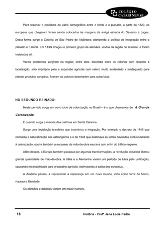 COL ÉG I O 
CATARI NEN SE 
Para resolver o problema do vazio demográfico entre o litoral e o planalto, a partir de 1829, os 
europeus que chegaram foram sendo colocados às margens da antiga estrada do Desterro a Lages. 
Desta forma surge a Colônia de São Pedro de Alcântara: atendendo a política de integração entre o 
planalto e o litoral. Em 1829 chegou o primeiro grupo de alemães, vindos da região de Bremen, e foram 
instalados ali. 
Vários problemas surgiram na região; entre eles: discórdia entre os colonos com respeito à 
localização, solo impróprio para a expansão agrícola com relevo muito acidentado e inadequado para 
plantar produtos europeus, fizeram os colonos desertarem para outro local. 
NO SEGUNDO REINADO: 
Neste período surge um novo ciclo de colonização no Brasil – é o que chamamos de A Grande 
Colonização . 
É quando surge a maioria das colônias em Santa Catarina. 
Surge uma legislação brasileira que incentivou a imigração. Por exemplo o decreto de 1846 que 
concedia a naturalização aos estrangeiros e o de 1848 que destinava as terras devolutas exclusivamente 
à colonização, ocorre também a escassez de mão-de-obra escrava com o fim do tráfico negreiro. 
Além desses, a Europa também passava por algumas transformações; a revolução industrial liberou 
grande quantidade de mão-de-obra. A Itália e a Alemanha viviam um período de lutas pela unificação, 
causando intranqüilidade para o trabalho agrícola, estimulando a saída dos europeus. 
A América passou a representar a esperança em um novo mundo, visto como terra de futuro, 
riqueza e liberdade. 
Os alemães e italianos vieram em maior número. 
1188 HHiissttóórriiaa -- PPrrooffª JJaannee LLúúcciiaa PPeeddrroo 
 