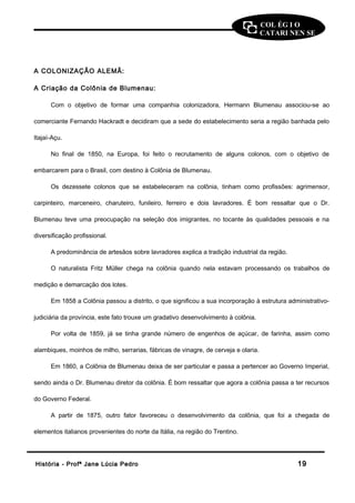 COL ÉG I O 
CATARI NEN SE 
A COLONIZAÇÃO ALEMÃ: 
A Criação da Colônia de Blumenau: 
Com o objetivo de formar uma companhia colonizadora, Hermann Blumenau associou-se ao 
comerciante Fernando Hackradt e decidiram que a sede do estabelecimento seria a região banhada pelo 
Itajaí-Açu. 
No final de 1850, na Europa, foi feito o recrutamento de alguns colonos, com o objetivo de 
embarcarem para o Brasil, com destino à Colônia de Blumenau. 
Os dezessete colonos que se estabeleceram na colônia, tinham como profissões: agrimensor, 
carpinteiro, marceneiro, charuteiro, funileiro, ferreiro e dois lavradores. É bom ressaltar que o Dr. 
Blumenau teve uma preocupação na seleção dos imigrantes, no tocante às qualidades pessoais e na 
diversificação profissional. 
A predominância de artesãos sobre lavradores explica a tradição industrial da região. 
O naturalista Fritz Müller chega na colônia quando nela estavam processando os trabalhos de 
medição e demarcação dos lotes. 
Em 1858 a Colônia passou a distrito, o que significou a sua incorporação à estrutura administrativo-judiciária 
da província, este fato trouxe um gradativo desenvolvimento à colônia. 
Por volta de 1859, já se tinha grande número de engenhos de açúcar, de farinha, assim como 
alambiques, moinhos de milho, serrarias, fábricas de vinagre, de cerveja e olaria. 
Em 1860, a Colônia de Blumenau deixa de ser particular e passa a pertencer ao Governo Imperial, 
sendo ainda o Dr. Blumenau diretor da colônia. É bom ressaltar que agora a colônia passa a ter recursos 
do Governo Federal. 
A partir de 1875, outro fator favoreceu o desenvolvimento da colônia, que foi a chegada de 
elementos italianos provenientes do norte da Itália, na região do Trentino. 
HHiissttóórriiaa -- PPrrooffª JJaannee LLúúcciiaa PPeeddrroo 1199 
 