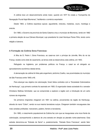 COL ÉG I O 
CATARI NEN SE 
A colônia teve um desenvolvimento ainda maior, quando em 1877 foi criada a “Companhia de 
Navegação Fluvial Itajaí-Blumenau", facilitando o comércio exportador. 
Desde 1863, a Colônia exportava açúcar, aguardente, charutos, madeiras, couro, manteiga e 
araruta. 
Em 1880, o Governo da província de Santa Catarina criou o município de Blumenau, tendo em 1882 
a primeira eleição da sua Câmara Municipal, cujo presidente foi José Henrique Flores Filho, tendo como 
religião a luterana. 
A Formação da Colônia Dona Francisca: 
A filha de D. Pedro I, Dona Francisca, ao casar-se com o príncipe de Joinville, filho do rei da 
França, recebe como dote de casamento, as terras onde se desenvolveu esta colônia, em 1843. 
Refugiado na Inglaterra, por problemas políticos na França, o casal se vê obrigado ao 
aproveitamento econômico destas terras. 
A demarcação da colônia foi feita pelo engenheiro Jerônimo Coelho, nas proximidades do município 
de São Francisco entre 1845 a 46. 
Para alcançar seu objetivo de colonização, foram feitos contratos com a “Sociedade Colonizadora 
de Hamburgo”, cujo primeiro contrato foi assinado em 1850. O organizador desta sociedade foi o senador 
Christiano Mathias Schröeder, que se compromete a explorar a região com a introdução de um certo 
número de imigrantes. 
Os primeiros imigrantes chegaram em 1851 na colônia, provenientes da região de Hamburgo, 
através do navio “Colon”, sendo na sua maioria lavradores suíços. Chegaram também noruegueses das 
mais variadas profissões: marceneiro, padeiro, ferreiro e lavradores. 
Em 1885, o crescimento populacional da Colônia fez com que se inaugurasse uma nova frente de 
colonização, acompanhando a abertura de uma estrada em direção ao planalto norte-catarinense. Esta 
estrada denominou-se “Estrada da Serra" e, posteriormente, “Estrada Dona Francisca”, sendo fator 
2200 HHiissttóórriiaa -- PPrrooffª JJaannee LLúúcciiaa PPeeddrroo 
 