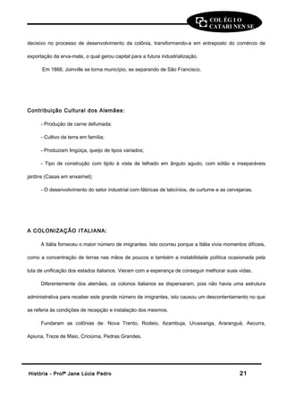 COL ÉG I O 
CATARI NEN SE 
decisivo no processo de desenvolvimento da colônia, transformando-a em entreposto do comércio de 
exportação da erva-mate, o qual gerou capital para a futura industrialização. 
Em 1866, Joinville se torna município, se separando de São Francisco. 
Contribuição Cultural dos Alemães: 
- Produção de carne defumada; 
- Cultivo da terra em família; 
- Produziam lingüiça, queijo de tipos variados; 
- Tipo de construção com tijolo à vista de telhado em ângulo agudo, com sótão e inseparáveis 
jardins (Casas em enxaimel); 
- O desenvolvimento do setor industrial com fábricas de laticínios, de curtume e as cervejarias. 
A COLONIZAÇÃO ITALIANA: 
A Itália forneceu o maior número de imigrantes. Isto ocorreu porque a Itália vivia momentos difíceis, 
como a concentração de terras nas mãos de poucos e também a instabilidade política ocasionada pela 
luta de unificação dos estados italianos. Vieram com a esperança de conseguir melhorar suas vidas. 
Diferentemente dos alemães, os colonos italianos se dispersaram, pois não havia uma estrutura 
administrativa para receber este grande número de imigrantes, isto causou um descontentamento no que 
se referia às condições de recepção e instalação dos mesmos. 
Fundaram as colônias de: Nova Trento, Rodeio, Azambuja, Urussanga, Araranguá, Ascurra, 
Apiuna, Treze de Maio, Criciúma, Pedras Grandes. 
HHiissttóórriiaa -- PPrrooffª JJaannee LLúúcciiaa PPeeddrroo 2211 
 
