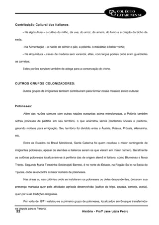 COL ÉG I O 
CATARI NEN SE 
Contribuição Cultural dos Italianos: 
- Na Agricultura – o cultivo do milho, da uva, do arroz, da amora, do fumo e a criação do bicho da 
seda; 
- Na Alimentação – o hábito de comer o pão, a polenta, o macarrão e beber vinho; 
- Na Arquitetura – casas de madeira sem varanda, altas, com largos porões onde eram guardadas 
as carretas; 
Estes porões serviam também de adega para a conservação do vinho. 
OUTROS GRUPOS COLONIZADORES: 
Outros grupos de imigrantes também contribuíram para formar nosso mosaico étnico cultural: 
Poloneses: 
Além das razões comuns com outras nações européias acima mencionadas, a Polônia também 
sofreu processo de partilha em seu território, o que acarretou sérios problemas sociais e políticos, 
gerando motivos para emigração. Seu território foi dividido entre a Áustria, Rússia, Prússia, Alemanha, 
etc. 
Entre os Estados do Brasil Meridional, Santa Catarina foi quem recebeu o maior contingente de 
imigrantes poloneses, apesar de alemães e italianos serem os que vieram em maior número. Geralmente 
as colônias polonesas localizavam-se à periferia das de origem alemã e italiana, como Blumenau e Nova 
Trento. Segundo Maria Terezinha Sobierajski Barreto, é no norte do Estado, na Região Sul e na Bacia do 
Tijucas, onde se encontra o maior número de poloneses. 
Nas áreas ou nas colônias onde se instalaram os poloneses ou deles descendentes, deixaram sua 
presença marcada quer pela atividade agrícola desenvolvida (cultivo do trigo, cevada, centeio, aveia), 
quer por suas tradições religiosas. 
Por volta de 1871 instalou-se o primeiro grupo de poloneses, localizados em Brusque transferindo-se 
depois para o Paraná. 
2222 HHiissttóórriiaa -- PPrrooffª JJaannee LLúúcciiaa PPeeddrroo 
 