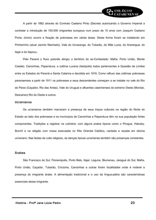 COL ÉG I O 
CATARI NEN SE 
A partir de 1882 através do Contrato Caetano Pinto (Decreto autorizando o Governo Imperial a 
contratar a introdução de 100.000 imigrantes europeus num prazo de 10 anos com Joaquim Caetano 
Ponto Júnior) ocorre a fixação de poloneses em várias áreas. Desta forma foram se instalando em 
Pinheirinho (atual Jacinto Machado), Vale do Urussanga, do Tubarão, do Mãe Luzia, do Araranguá, do 
Itajaí e do Itapocu. 
Pelo Paraná o fluxo polonês atingiu o território do ex-Contestado: Mafra, Porto União, Monte 
Castelo, Canoinhas, Papanduva, a colônia Lucena (Itaiópolis) todos pertencentes à Questão de Limites 
entre os Estados do Paraná e Santa Catarina e decidida em 1916. Como refluxo das colônias polonesas 
paranaenses a partir de 1911 os poloneses e seus descendentes começam a se instalar no vale do Rio 
do Peixe (Caçador, Rio das Antas), Vale do Uruguai e afluentes catarinenses do extremo Oeste (Mondaí, 
Descanso) Rio do Oeste e outros. 
Ucranianos 
Os ucranianos também marcaram a presença de seus traços culturais na região do Norte do 
Estado ao lado dos poloneses e os municípios de Canoinhas e Papanduva têm na sua população fortes 
componentes. Tradições a registrar na culinária: com alguns pratos típicos como o Pirogue, Halusky, 
Borcht e na religião com missa executada no Rito Oriental Católico, cantada e rezada em idioma 
ucraniano. Nas festas de culto religioso, as danças típicas ucranianas também são presenças constantes. 
Árabes 
São Francisco do Sul, Florianópolis, Porto Belo, Itajaí, Laguna, Blumenau, Jaraguá do Sul, Mafra, 
Porto União, Caçador, Tubarão, Criciúma, Canoinhas e outras foram localidades onde é notável a 
presença do imigrante árabe. A alimentação tradicional e o uso da língua-pátria são características 
essenciais desse imigrante. 
HHiissttóórriiaa -- PPrrooffª JJaannee LLúúcciiaa PPeeddrroo 2233 
 