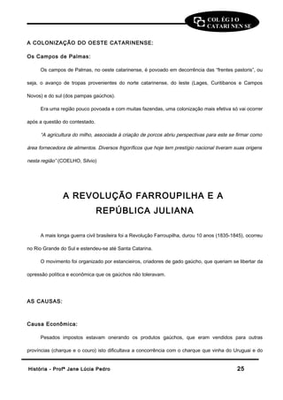 COL ÉG I O 
CATARI NEN SE 
A COLONIZAÇÃO DO OESTE CATARINENSE: 
Os Campos de Palmas: 
Os campos de Palmas, no oeste catarinense, é povoado em decorrência das “frentes pastoris”, ou 
seja, o avanço de tropas provenientes do norte catarinense, do leste (Lages, Curitibanos e Campos 
Novos) e do sul (dos pampas gaúchos). 
Era uma região pouco povoada e com muitas fazendas, uma colonização mais efetiva só vai ocorrer 
após a questão do contestado. 
“A agricultura do milho, associada à criação de porcos abriu perspectivas para este se firmar como 
área fornecedora de alimentos. Diversos frigoríficos que hoje tem prestígio nacional tiveram suas origens 
nesta região” (COELHO, Silvio) 
A REVOLUÇÃO FARROUPILHA E A 
REPÚBLICA JULIANA 
A mais longa guerra civil brasileira foi a Revolução Farroupilha, durou 10 anos (1835-1845), ocorreu 
no Rio Grande do Sul e estendeu-se até Santa Catarina. 
O movimento foi organizado por estancieiros, criadores de gado gaúcho, que queriam se libertar da 
opressão política e econômica que os gaúchos não toleravam. 
AS CAUSAS: 
Causa Econômica: 
Pesados impostos estavam onerando os produtos gaúchos, que eram vendidos para outras 
províncias (charque e o couro) isto dificultava a concorrência com o charque que vinha do Uruguai e do 
HHiissttóórriiaa -- PPrrooffª JJaannee LLúúcciiaa PPeeddrroo 2255 
 