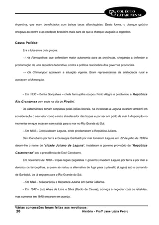 COL ÉG I O 
CATARI NEN SE 
Argentina, que eram beneficiados com baixas taxas alfandegárias. Desta forma, o charque gaúcho 
chegava ao centro e ao nordeste brasileiro mais caro do que o charque uruguaio e argentino. 
Causa Política: 
Era a luta entre dois grupos: 
® As Farroupilhas: que defendiam maior autonomia para as províncias, chegando a defender a 
proclamação de uma república federativa, contra a política reacionária dos governos provinciais. 
® Os Chimangos: apoiavam a situação vigente. Eram representantes da aristocracia rural e 
apoiavam a Monarquia. 
- Em 1836 – Bento Gonçalves – chefe farroupilha ocupou Porto Alegre e proclamou a República 
Rio Grandense com sede na vila de Piratini . 
Os catarinenses tinham simpatias pelas idéias liberais. As investidas à Laguna levaram também em 
consideração o seu valor como centro abastecedor das tropas e por ser um porto de mar à disposição no 
momento em que estavam sem saída para o mar no Rio Grande do Sul. 
- Em 1839 – Conquistaram Laguna, onde proclamaram a República Juliana. 
Davi Canobarro por terra e Guiseppe Garibaldi por mar tomaram Laguna em 22 de julho de 1839 e 
deram-lhe o nome de “cidade Juliano de Laguna ”, instalaram o governo provisório da “República 
Catarinense ” sob a presidência de Davi Canobarro. 
Em novembro de 1839 – tropas legais (legalistas = governo) invadem Laguna por terra e por mar e 
derrotou os farroupilhas, a quem só restou a alternativa de fugir para o planalto (Lages) sob o comando 
de Garibaldi, de lá seguem para o Rio Grande do Sul. 
- Em 1840 – desapareceu a República Juliana em Santa Catarina. 
- Em 1842 – Luiz Alves de Lima e Silva (Barão de Caxias), começa a negociar com os rebeldes, 
mas somente em 1845 entraram em acordo. 
Várias concessões foram feitas aos revoltosos : 
2266 HHiissttóórriiaa -- PPrrooffª JJaannee LLúúcciiaa PPeeddrroo 
 