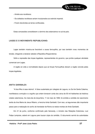 COL ÉG I O 
CATARI NEN SE 
- Anistia aos revoltosos; 
- Os soldados revoltosos seriam incorporados ao exército imperial; 
- Foram devolvidas as terras confiscadas. 
Estas concessões consolidaram o domínio dos estancieiros no sul do país. 
LAGES E O MOVIMENTO REPUBLICANO: 
Lages também mostrou-se favorável a causa farroupilha, por isso também viveu momentos de 
tensão, chegando a declarar adesão à República Riograndense. 
Sofre a represália das tropas legalistas, representantes do governo, que proíbe qualquer atividade 
comercial com Lages. 
A região só volta a normalidade depois que as forças Farroupilhas deixam a região vencida pelas 
tropas legalistas. 
ANITA GARIBALDI: 
“A boa filha à casa retorna”. A faixa sustentada por colegiais de Laguna, no Sul de Santa Catarina, 
manifestava a emoção e o orgulho que ontem tomaram conta dos cerca de 50 mil habitantes da histórica 
cidade catarinense. Ao meio-dia de terça-feira, 11 de maio de 1999, foi emitida a certidão de nascimento 
tardia de Ana Maria de Jesus Ribeiro, a heroína Anita Garibaldi. Com isso, os lagunenses dão importante 
passo para a realização do sonho de transladar de Roma os restos mortais de Anita Garibaldi. 
Em 21 de junho, conforme confirmado pelo Itamaraty, o ministro das Relações Exteriores, Luiz 
Felipe Lampreia, estará em Laguna para buscar cópia da certidão. O documento servirá às autoridades 
HHiissttóórriiaa -- PPrrooffª JJaannee LLúúcciiaa PPeeddrroo 2277 
 