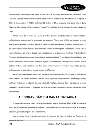 COL ÉG I O 
CATARI NEN SE 
italianas para o repatriamento dos restos mortais que hoje repousam num monumento no alto da Colina 
Gianicolo. Os lagunenses querem trazer os restos da maior personalidade, nascida em 30 de agosto de 
1821. O documento de no 17514, às folhas 185 do livro no 67-A, apresenta Anita como filha de Bento 
Ribeiro da Silva, natural de São José dos Pinhais (PR), e de Maria Antonia de Jesus Antunes, nascida em 
Lages. 
Ontem foi um dia de festas em Laguna. O prefeito decretou feriado facultativo e o comércio liberou 
os funcionários para acompanhar a passeata que seguiu do Fórum, onde foi feita a entrega do termo de 
averbação da sentença judicial ao presidente da Fundação Anita Garibaldi, advogado Adílcio Cadorin. O 
ato solene contou com a presença de autoridades, como o desembargador Francisco de Oliveira Filho, e 
representantes do governo do Estado e de entidades que se engajaram na Fundação Anita Garibaldi e 
Comissão pelo Repatriamento dos Restos Mortais de Anita Garibaldi. O juiz Maurício Fabiani Mortari fez a 
entrega da ordem judicial que deu origem ao registro. O presidente da Fundação Anita Garibaldi, Adílcio 
Cadorin, destacou o ato inédito no país. “Não existe nenhum registro, do ponto de vista jurídico, que diga 
se foi requerida uma certidão de pessoa nascida há 178 anos”. 
Do Fórum, uma passeata seguiu para a Casa de Anita - tombada em 1978 -, onde foi montado em 
forma simbólica um cartório. Montados a cavalo, peões e prendas acompanharam a manifestação. Para o 
professor, historiador e biógrafo de Anita Garibaldi, Wolfgang Ludwig Rau - considerado o maior 
conhecedor da vida de Anita -, “depois de oito enterros em dois continentes, aqui em Laguna ela terá a 
merecida paz”. 
A ESCRAVIDÃO EM SANTA CATARINA 
A escravidão negra se insere no contexto brasileiro a partir do Alvará Régio de 29 de março de 
1549, que autorizava os “senhores de engenho” a importarem até 120 escravos da Guiné e da Ilha de 
São Tomé, para cada engenho em funcionamento. 
Liga-se dessa forma, inquestionavelmente, a economia da cana de açúcar ao fenômeno da 
escravidão africana. 
2288 HHiissttóórriiaa -- PPrrooffª JJaannee LLúúcciiaa PPeeddrroo 
 