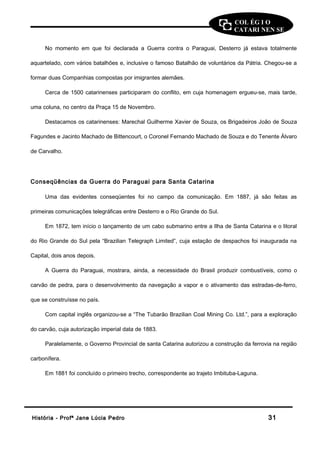 COL ÉG I O 
CATARI NEN SE 
No momento em que foi declarada a Guerra contra o Paraguai, Desterro já estava totalmente 
aquartelado, com vários batalhões e, inclusive o famoso Batalhão de voluntários da Pátria. Chegou-se a 
formar duas Companhias compostas por imigrantes alemães. 
Cerca de 1500 catarinenses participaram do conflito, em cuja homenagem ergueu-se, mais tarde, 
uma coluna, no centro da Praça 15 de Novembro. 
Destacamos os catarinenses: Marechal Guilherme Xavier de Souza, os Brigadeiros João de Souza 
Fagundes e Jacinto Machado de Bittencourt, o Coronel Fernando Machado de Souza e do Tenente Álvaro 
de Carvalho. 
Conseqüências da Guerra do Paraguai para Santa Catarina 
Uma das evidentes conseqüentes foi no campo da comunicação. Em 1887, já são feitas as 
primeiras comunicações telegráficas entre Desterro e o Rio Grande do Sul. 
Em 1872, tem início o lançamento de um cabo submarino entre a Ilha de Santa Catarina e o litoral 
do Rio Grande do Sul pela “Brazilian Telegraph Limited”, cuja estação de despachos foi inaugurada na 
Capital, dois anos depois. 
A Guerra do Paraguai, mostrara, ainda, a necessidade do Brasil produzir combustíveis, como o 
carvão de pedra, para o desenvolvimento da navegação a vapor e o ativamento das estradas-de-ferro, 
que se construísse no país. 
Com capital inglês organizou-se a “The Tubarão Brazilian Coal Mining Co. Ltd.”, para a exploração 
do carvão, cuja autorização imperial data de 1883. 
Paralelamente, o Governo Provincial de santa Catarina autorizou a construção da ferrovia na região 
carbonífera. 
Em 1881 foi concluído o primeiro trecho, correspondente ao trajeto Imbituba-Laguna. 
HHiissttóórriiaa -- PPrrooffª JJaannee LLúúcciiaa PPeeddrroo 3311 
 