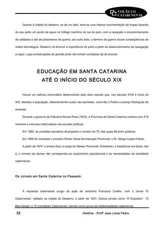 COL ÉG I O 
CATARI NEN SE 
Quanto à cidade do desterro, se de um lado, teve-se uma intensa movimentação de tropas fazendo 
do seu porto um ponto de apoio no tráfego marítimo do sul do país, com a recepção e encaminhamento 
de soldados e até de prisioneiros de guerra, por outro lado, o término da guerra trouxe conseqüências de 
ordem tecnológica. Desterro vê diminuir a importância do porto a partir do desenvolvimento da navegação 
a vapor, cujas embarcações de grande porte não tinham condições de ali ancorar. 
EDUCAÇÃO EM SANTA CATARINA 
ATÉ O INÍCIO DO SÉCULO XIX 
Houve um esforço comunitário desenvolvido pelo clero secular que, nos séculos XVIII e início do 
XIX, atendeu a população, oferecendo-lhe aulas nas sacristias, como fez o Padre Lourenço Rodrigues de 
Andrade. 
Durante o governo de Feliciano Nunes Pires (1833), a Província de Santa Catarina contava com 419 
meninos e meninas matriculados nas escolas públicas. 
Em 1850, as unidades escolares alcançaram o número de 79, das quais 46 eram públicas. 
Em 1856 foi nomeado o primeiro Diretor Geral da Instrução Provincial, o Dr. Sérgio Lopes Falcão. 
A partir de 1874, o ensino ficou a cargo do Ateneu Provincial. Entretanto, a freqüência era baixa, isto 
é, o número de alunos não correspondia ao crescimento populacional e às necessidades da sociedade 
catarinense. 
Os Jornais em Santa Catarina no Passado: 
A imprensa catarinense surgiu da ação de Jerônimo Francisco Coelho, com o Jornal “O 
Catarinense”, editado na cidade do Desterro, a partir de 1831. Outros jornais como “O Expositor”, “O 
Bem-fazejo” e “O conciliador Catarinense” servem como prova da intelectualidade catarinense. 
3322 HHiissttóórriiaa -- PPrrooffª JJaannee LLúúcciiaa PPeeddrroo 
 