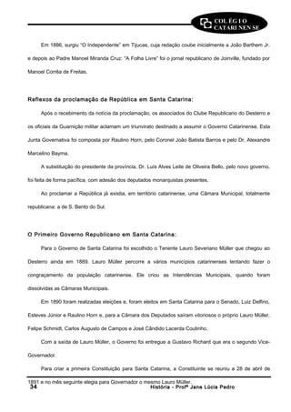 COL ÉG I O 
CATARI NEN SE 
Em 1886, surgiu “O Independente” em Tijucas, cuja redação coube inicialmente a João Barthem Jr. 
e depois ao Padre Manoel Miranda Cruz: “A Folha Livre” foi o jornal republicano de Joinville, fundado por 
Manoel Corrêa de Freitas. 
Reflexos da proclamação da República em Santa Catarina: 
Após o recebimento da notícia da proclamação, os associados do Clube Republicano do Desterro e 
os oficiais da Guarnição militar aclamam um triunvirato destinado a assumir o Governo Catarinense. Esta 
Junta Governativa foi composta por Raulino Horn, pelo Coronel João Batista Barros e pelo Dr. Alexandre 
Marcelino Bayma. 
A substituição do presidente da província, Dr. Luís Alves Leite de Oliveira Bello, pelo novo governo, 
foi feita de forma pacífica, com adesão dos deputados monarquistas presentes. 
Ao proclamar a República já existia, em território catarinense, uma Câmara Municipal, totalmente 
republicana: a de S. Bento do Sul. 
O Primeiro Governo Republicano em Santa Catarina: 
Para o Governo de Santa Catarina foi escolhido o Tenente Lauro Severiano Müller que chegou ao 
Desterro ainda em 1889. Lauro Müller percorre a vários municípios catarinenses tentando fazer o 
congraçamento da população catarinense. Ele criou as Intendências Municipais, quando foram 
dissolvidas as Câmaras Municipais. 
Em 1890 foram realizadas eleições e, foram eleitos em Santa Catarina para o Senado, Luiz Delfino, 
Esteves Júnior e Raulino Horn e, para a Câmara dos Deputados saíram vitoriosos o próprio Lauro Müller, 
Felipe Schmidt, Carlos Augusto de Campos e José Cândido Lacerda Coutinho. 
Com a saída de Lauro Müller, o Governo foi entregue a Gustavo Richard que era o segundo Vice- 
Governador. 
Para criar a primeira Constituição para Santa Catarina, a Constituinte se reuniu a 28 de abril de 
1891 e no mês seguinte elegia para Governador o mesmo Lauro Müller. 
3344 HHiissttóórriiaa -- PPrrooffª JJaannee LLúúcciiaa PPeeddrroo 
 