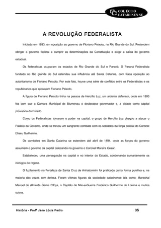 COL ÉG I O 
CATARI NEN SE 
A REVOLUÇÃO FEDERALISTA 
Iniciada em 1893, em oposição ao governo de Floriano Peixoto, no Rio Grande do Sul. Pretendem 
obrigar o governo federal a cumprir as determinações da Constituição e exigir a saída do governo 
estadual. 
Os federalistas ocuparam os estados de Rio Grande do Sul e Paraná. O Paraná Federalista 
fundado no Rio grande do Sul estendeu sua influência até Santa Catarina, com fraca oposição ao 
autoritarismo de Floriano Peixoto. Por este fato, houve uma série de conflitos entre os Federalistas e os 
republicanos que apoiavam Floriano Peixoto. 
A figura de Floriano Peixoto tinha na pessoa de Hercílio Luz, um ardente defensor, onde em 1893 
fez com que a Câmara Municipal de Blumenau o declarasse governador e, a cidade como capital 
provisória do Estado. 
Como os Federalistas tomaram o poder na capital, o grupo de Hercílio Luz chegou a atacar o 
Palácio do Governo, onde se travou um sangrento combate com os soldados da força policial do Coronel 
Eliseu Guilherme. 
Os combates em Santa Catarina se estendem até abril de 1894, onde as forças do governo 
assumem o governo da capital colocando no governo o Coronel Moreira César. 
Estabeleceu uma perseguição na capital e no interior do Estado, condenando sumariamente os 
inimigos do regime. 
O fuzilamento na Fortaleza de Santa Cruz de Anhatomirim foi praticado como forma punitiva e, na 
maioria das vezes sem defesa. Foram vítimas figuras da sociedade catarinense tais como: Marechal 
Manoel de Almeida Gama D’Eça, o Capitão de Mar-e-Guerra Frederico Guilherme de Lorena e muitos 
outros. 
HHiissttóórriiaa -- PPrrooffª JJaannee LLúúcciiaa PPeeddrroo 3355 
 