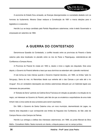 COL ÉG I O 
CATARI NEN SE 
A economia do Estado ficou arrasada, as finanças desorganizadas e a sociedade abalada com os 
horrores do fuzilamento. Moreira César restaura a Constituição de 1891 e marca eleições para o 
legislativo e o executivo. 
Hercílio Luz se lança candidato pelo Partido Republicano catarinense, onde é eleito Governador e 
empossado em setembro de 1894. 
A GUERRA DO CONTESTADO 
Denomina-se Questão do Contestado, o conflito travado entre as províncias do Paraná e Santa 
catarina pela área localizada no planalto entre os rios do Paixe e Peperiguaçu, estendendo-se até 
Curitibanos e Campos Novos. 
A Província do Paraná foi criada em 1853 e, desde o início a região era disputada. Dois anos 
depois, o Governo do Paraná defende a tese que seus domínios se estendem até o planalto meridional. 
A luta tornou-se mais intensa quando o Governo Imperial decretou, em 1865, os limites “pelo rio 
Saí-guaçu, Serra do mar, rio Marombas desde sua vertente até o das Canoas e por este até o rio 
Uruguai”. Era um verdadeiro desrespeito aos direitos catarinenses efetuado por um Gabinete ligado aos 
interesses dos pecuaristas. 
A “Estrada da Serra” partindo da Colônia Dona Francisca em direção ao planalto e na direção do rio 
negro, vai interessar ao Governo do Paraná, pelo fato de que os ervateiros e exportadores de erva mate 
tinham nela a única saída de seus produtos para serem exportados. 
Em 1869, o Governo de Santa Catarina criou um novo município, desmembrado de Lages, na 
mesma área disputada e que corresponde aos limites da freguesia dos Curitibanos, de São João de 
Campos Novos e dos Campos de Palmas. 
Hercílio Luz entregou a defesa dos interesses catarinenses, em 1896, ao jurista Manoel da Silva 
Mafra - Conselheiro Mafra. Neste momento em diante, a disputa passa a ser no campo jurídico. 
3366 HHiissttóórriiaa -- PPrrooffª JJaannee LLúúcciiaa PPeeddrroo 
 
