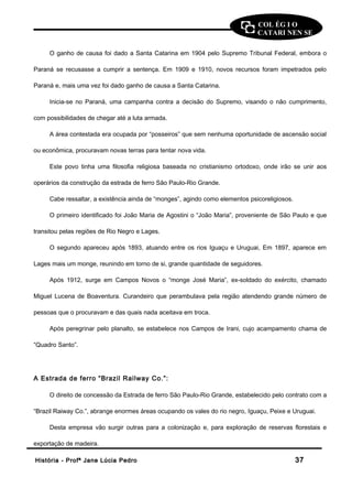 COL ÉG I O 
CATARI NEN SE 
O ganho de causa foi dado a Santa Catarina em 1904 pelo Supremo Tribunal Federal, embora o 
Paraná se recusasse a cumprir a sentença. Em 1909 e 1910, novos recursos foram impetrados pelo 
Paraná e, mais uma vez foi dado ganho de causa a Santa Catarina. 
Inicia-se no Paraná, uma campanha contra a decisão do Supremo, visando o não cumprimento, 
com possibilidades de chegar até a luta armada. 
A área contestada era ocupada por “posseiros” que sem nenhuma oportunidade de ascensão social 
ou econômica, procuravam novas terras para tentar nova vida. 
Este povo tinha uma filosofia religiosa baseada no cristianismo ortodoxo, onde irão se unir aos 
operários da construção da estrada de ferro São Paulo-Rio Grande. 
Cabe ressaltar, a existência ainda de “monges”, agindo como elementos psicoreligiosos. 
O primeiro identificado foi João Maria de Agostini o “João Maria”, proveniente de São Paulo e que 
transitou pelas regiões de Rio Negro e Lages. 
O segundo apareceu após 1893, atuando entre os rios Iguaçu e Uruguai, Em 1897, aparece em 
Lages mais um monge, reunindo em torno de si, grande quantidade de seguidores. 
Após 1912, surge em Campos Novos o “monge José Maria”, ex-soldado do exército, chamado 
Miguel Lucena de Boaventura. Curandeiro que perambulava pela região atendendo grande número de 
pessoas que o procuravam e das quais nada aceitava em troca. 
Após peregrinar pelo planalto, se estabelece nos Campos de Irani, cujo acampamento chama de 
“Quadro Santo”. 
A Estrada de ferro “Brazil Railway Co.”: 
O direito de concessão da Estrada de ferro São Paulo-Rio Grande, estabelecido pelo contrato com a 
“Brazil Raiway Co.”, abrange enormes áreas ocupando os vales do rio negro, Iguaçu, Peixe e Uruguai. 
Desta empresa vão surgir outras para a colonização e, para exploração de reservas florestais e 
exportação de madeira. 
HHiissttóórriiaa -- PPrrooffª JJaannee LLúúcciiaa PPeeddrroo 3377 
 