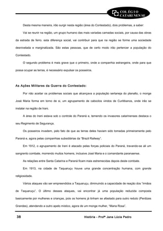 COL ÉG I O 
CATARI NEN SE 
Desta mesma maneira, irão surgir nesta região (área do Contestado), dois problemas, a saber: 
Vai se reunir na região, um grupo humano das mais variadas camadas sociais, por causa das obras 
da estrada de ferro. esta diferença social, vai contribuir para que na região se forme uma sociedade 
desnivelada e marginalizada. São estas pessoas, que de certo modo irão pertencer a população do 
Contestado. 
O segundo problema é mais grave que o primeiro, onde a companhia estrangeira, onde para que 
possa ocupar as terras, é necessário expulsar os posseiros. 
As Ações Militares da Guerra do Contestado: 
Por não aceitar os problemas sociais que alcançava a população sertaneja do planalto, o monge 
José Maria forma em torno de si, um agrupamento de caboclos vindos de Curitibanos, onde irão se 
instalar na região de Irani. 
A área do Irani estava sob o controle do Paraná e, temendo os invasores catarinenses destaca o 
seu Regimento de Segurança. 
Os posseiros invadem, pelo fato de que as terras deles haviam sido tomadas primeiramente pelo 
Paraná e, agora pelas companhias subsidiárias da “Brazil Railway”. 
Em 1912, o agrupamento de Irani é atacado pelas forças policiais do Paraná, travando-se ali um 
sangrento combate, morrendo muitos homens, inclusive José Maria e o comandante paranaense. 
As relações entre Santa Catarina e Paraná ficam mais estremecidas depois deste combate. 
Em 1913, na cidade de Taquaruçu houve uma grande concentração humana, com grande 
religiosidade. 
Vários ataques vão ser empreendidos a Taquaruçu, diminuindo a capacidade de reação dos “irmãos 
de Taquaruçu”. O último desses ataques, vai encontrar já uma população reduzida composta 
basicamente por mulheres e crianças, pois os homens já tinham se afastado para outro reduto (Perdizes 
Grandes), atendendo a outro apelo místico, agora de um monge mulher, “Maria Rosa”. 
3388 HHiissttóórriiaa -- PPrrooffª JJaannee LLúúcciiaa PPeeddrroo 
 