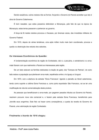 COL ÉG I O 
CATARI NEN SE 
Dando seqüência, outros redutos irão se formar, forçando o Governo do Paraná acreditar que isto é 
obra do Governo Catarinense. 
É bom ressaltar, que estes posseiros defendiam a Monarquia, pelo fato de que na época da 
Monarquia, estas terras passaram a pertencer ao governo. 
A força da fé nestes redutos provocou o fracasso, por diversas vezes, das investidas militares do 
Governo Federal. 
Em 1915, depois de várias tentativas, uma ação militar muito mais bem coordenada, provoca a 
queda e a destruição dos redutos dos caboclos. 
Os Interesses Econômicos da Questão: 
A fundamentação econômica da região do Contestado, isto é, a pecuária, o extrativismo e a erva-mate 
fizeram com que realmente o Paraná se interessasse pela região. 
De um lado estavam as famílias dedicadas à criação de gado, dos “Campos de Palmas”, do outro 
lado estava a população que plantavam erva-mate, espalhados entre o rio Iguaçu e Uruguai. 
Em 1873, com a abertura da estrada “Dona Francisca”, ligando o planalto ao litoral catarinense, 
tendo como suporte a colônia Dona Francisca e, como porto exportador São Francisco, vai se ter uma 
modificação de rota de comercialização deste produto. 
As pessoas que beneficiavam a erva-mate, por pagarem pesados tributos ao Governo do Paraná, 
resolvem procurar nova rota comercial e, o faziam pela estrada Dona Francisca, transferindo para 
Joinville seus engenhos. Este fato vai trazer como conseqüência, a queda da receita do Governo do 
Paraná, uma valorização da região Contestado. 
Finalmente o Acordo de 1916 chegou: 
HHiissttóórriiaa -- PPrrooffª JJaannee LLúúcciiaa PPeeddrroo 3399 
 
