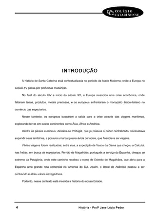 COL ÉG I O 
CATARI NEN SE 
INTRODUÇÃO 
A história de Santa Catarina está contextualizada no período da Idade Moderna, onde a Europa no 
século XV passa por profundas mudanças. 
No final do século XIV e início do século XV, a Europa vivenciou uma crise econômica, onde 
faltaram terras, produtos, metais preciosos, e os europeus enfrentaram o monopólio árabe-italiano no 
comércio das especiarias. 
Nesse contexto, os europeus buscaram a saída para a crise através das viagens marítimas, 
explorando terras em outros continentes como Ásia, África e América. 
Dentre os países europeus, destaca-se Portugal, que já possuía o poder centralizado, necessitava 
expandir seus territórios, e possuía uma burguesia ávida de lucros, que financiava as viagens. 
Várias viagens foram realizadas; entre elas, a expedição de Vasco da Gama que chegou a Calcutá, 
nas Índias, em busca de especiarias. Fernão de Magalhães, português a serviço da Espanha, chegou ao 
extremo da Patagônia, onde este caminho recebeu o nome de Estreito de Magalhães, que abriu para a 
Espanha uma grande rota comercial na América do Sul. Assim, o litoral do Atlântico passou a ser 
conhecido e atraiu vários navegadores. 
Portanto, nesse contexto está inserida a história do nosso Estado. 
44 HHiissttóórriiaa -- PPrrooffª JJaannee LLúúcciiaa PPeeddrroo 
 