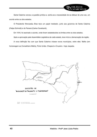 COL ÉG I O 
CATARI NEN SE 
Santa Catarina venceu a questão jurídica e, sentiu-se a necessidade de se efetuar de uma vez, um 
acordo entre os dois estados. 
O Presidente Wenceslau Braz teve um papel mediador, junto aos governos de Santa Catarina 
(Felipe Schmidt) e do Paraná (Carlos Cavalcanti). 
Em 1916, foi assinado o acordo, onde foram estabelecidos os limites entre os dois estados. 
Após a aprovação pela Assembléia Legislativa de cada estado, teve início a demarcação da região. 
A nova definição fez com que Santa Catarina criasse novos municípios, entre eles: Mafra (em 
homenagem ao Conselheiro Mafra), Porto União, Chapecó e Cruzeiro - hoje Joaçaba. 
4400 HHiissttóórriiaa -- PPrrooffª JJaannee LLúúcciiaa PPeeddrroo 
 