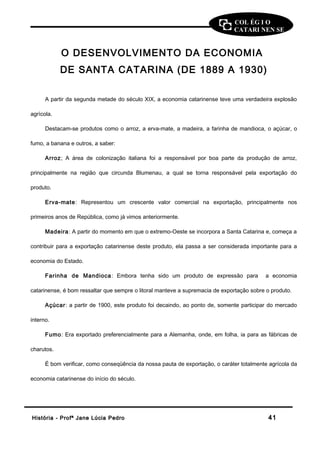 COL ÉG I O 
CATARI NEN SE 
O DESENVOLVIMENTO DA ECONOMIA 
DE SANTA CATARINA (DE 1889 A 1930) 
A partir da segunda metade do século XIX, a economia catarinense teve uma verdadeira explosão 
agrícola. 
Destacam-se produtos como o arroz, a erva-mate, a madeira, a farinha de mandioca, o açúcar, o 
fumo, a banana e outros, a saber: 
Arroz; A área de colonização italiana foi a responsável por boa parte da produção de arroz, 
principalmente na região que circunda Blumenau, a qual se torna responsável pela exportação do 
produto. 
Erva-mate: Representou um crescente valor comercial na exportação, principalmente nos 
primeiros anos de República, como já vimos anteriormente. 
Madeira: A partir do momento em que o extremo-Oeste se incorpora a Santa Catarina e, começa a 
contribuir para a exportação catarinense deste produto, ela passa a ser considerada importante para a 
economia do Estado. 
Farinha de Mandioca: Embora tenha sido um produto de expressão para a economia 
catarinense, é bom ressaltar que sempre o litoral manteve a supremacia de exportação sobre o produto. 
Açúcar: a partir de 1900, este produto foi decaindo, ao ponto de, somente participar do mercado 
interno. 
Fumo: Era exportado preferencialmente para a Alemanha, onde, em folha, ia para as fábricas de 
charutos. 
É bom verificar, como conseqüência da nossa pauta de exportação, o caráter totalmente agrícola da 
economia catarinense do início do século. 
HHiissttóórriiaa -- PPrrooffª JJaannee LLúúcciiaa PPeeddrroo 4411 
 