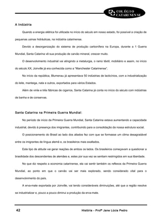 COL ÉG I O 
CATARI NEN SE 
A Indústria 
Quando a energia elétrica foi utilizada no início do século em nosso estado, foi possível a criação de 
pequenas usinas hidráulicas, na indústria catarinense. 
Devido a desorganização do sistema de produção carbonífera na Europa, durante a 1 Guerra 
Mundial, Santa Catarina vê sua produção de carvão mineral, crescer muito. 
O desenvolvimento industrial vai atingindo a metalurgia, o ramo têxtil, mobiliário e assim, no início 
do século XX, Joinville já era conhecida como a “Manchester Catarinense”. 
No início da república, Blumenau já apresentava 50 indústrias de lacticínios, com a industrialização 
do leite, manteiga, nata e outros, exportados para vários Estados. 
Além de vinte e três fábricas de cigarros, Santa Catarina já conta no início do século com indústrias 
de banha e de conservas. 
Santa Catarina na Primeira Guerra Mundial: 
No período de início da Primeira Guerra Mundial, Santa Catarina estava aumentando a capacidade 
industrial, devido à presença dos imigrantes, contribuindo para a consolidação da nossa estrutura social. 
O posicionamento do Brasil ao lado dos aliados fez com que se formasse um clima desagradável 
entre os imigrantes de língua alemã e, os brasileiros mais exaltados. 
Este tipo de atitude vai gerar reações de ambos os lados. Os brasileiros começavam a questionar a 
brasilidade dos descendentes de alemães e, estes por sua vez se sentiam restringidos em sua liberdade. 
No que diz respeito a economia catarinense, ela vai sentir também os reflexos da Primeira Guerra 
Mundial, ao ponto em que o carvão vai ser mais explorado, sendo considerado vital para o 
desenvolvimento do país. 
A erva-mate exportada por Joinville, vai tendo consideráveis diminuições, até que a região resolve 
se industrializar e, pouco a pouco diminui a produção da erva-mate. 
4422 HHiissttóórriiaa -- PPrrooffª JJaannee LLúúcciiaa PPeeddrroo 
 