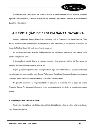 COL ÉG I O 
CATARI NEN SE 
O extremo-oeste catarinense, vai pouco a pouco se desenvolvendo com a área de produção 
agrícola e de suinocultura, à medida que grupos de alemães e de italianos, oriundos do Rio Grande do 
Sul. ali se estabelecem. 
A REVOLUÇÃO DE 1930 EM SANTA CATARINA 
Quando iniciou-se a Revolução em 3 de outubro de 1930, o Governador de Santa Catarina, Fúlvio 
Aducci, manteve-se fiel ao Presidente Washington Luís. Por este motivo, o seu território foi invadido por 
forças do Rio Grande do Sul, onde o movimento estourou. 
Os revoltosos invadiram a capital de Florianópolis, por três frentes: pelo litoral, pelo vale do rio do 
peixe e pelo planalto norte. 
A população da capital durante a invasão, procurou retirar-se para o interior da Ilha, apesar da 
tentativa do Governador de contornar a situação. 
Depois que Washington Luís caiu como presidente, aqui em Santa Catarina, o Governador também 
cai pelos esforços empreendidos pelo General Ptolomeu de Assis Brasil, inaugurando assim, um governo 
provisório, tendo como um de seus auxiliares, o professor Barreiros Filho. 
No planalto catarinense a responsabilidade de estruturar a revolução ficou a cargo do coronel 
Aristiliano Ramos. Foi sob sua chefia que as forças revolucionárias do litoral vão se encontrar com as do 
interior. 
A Intervenção em Santa Catarina: 
Teve início na capital, a substituição de prefeitos, delegados de polícia e outros setores, indicados 
pelo Governo Provisório. 
HHiissttóórriiaa -- PPrrooffª JJaannee LLúúcciiaa PPeeddrroo 4433 
 
