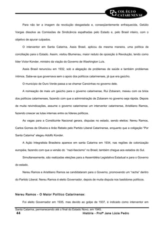 COL ÉG I O 
CATARI NEN SE 
Para não ter a imagem da revolução desgastada e, conseqüentemente enfraquecida, Getúlio 
Vargas dissolve as Comissões de Sindicância espalhadas pelo Estado e, pelo Brasil inteiro, com o 
objetivo de apurar culpados. 
O interventor em Santa Catarina, Assis Brasil, aplicou da mesma maneira, uma política de 
conciliação para o Estado. Assim, visitou Blumenau, maior reduto de oposição à Revolução, tendo como 
líder Victor Konder, ministro da viação do Governo de Washington Luís. 
Assis Brasil renunciou em 1932, sob a alegação de problemas de saúde e também problemas 
íntimos. Sabe-se que governava sem o apoio dos políticos catarinenses, já que era gaúcho. 
O município de Ouro Verde passa a se chamar Canoinhas no governo dele. 
A nomeação de mais um gaúcho para o governo catarinense, Rui Zobaram, mexeu com os brios 
dos políticos catarinenses, fazendo com que a administração de Zobaram no governo seja rápida. Depois 
de muita reivindicações, assume o governo catarinense um interventor catarinense, Aristiliano Ramos, 
fazendo crescer as lutas internas entre os líderes políticos. 
As vagas para a Constituinte Nacional gerara, disputas no estado, sendo eleitos: Nereu Ramos, 
Carlos Gomes de Oliveira e Arão Rebelo pelo Partido Liberal Catarinense, enquanto que a coligação “Por 
Santa Catarina” elegeu Adolfo Konder. 
A Ação Integralista Brasileira aparece em santa Catarina em 1934, nas regiões de colonização 
européia, fazendo com que a versão do “nazi-fascismo” no Brasil, também chegue aos estados do Sul. 
Simultaneamente, são realizadas eleições para a Assembléia Legislativa Estadual e para o Governo 
do estado. 
Nereu Ramos e Aristiliano Ramos se candidataram para o Governo, promovendo um “racha” dentro 
do Partido Liberal. Nereu Ramos é eleito Governador, depois de muita disputa nos bastidores políticos. 
Nereu Ramos - O Maior Político Catarinense: 
Foi eleito Governador em 1935, mas devido ao golpe de 1937, é indicado como interventor em 
Santa Catarina, permanecendo até o final do Estado Novo, em 1945. 
4444 HHiissttóórriiaa -- PPrrooffª JJaannee LLúúcciiaa PPeeddrroo 
 
