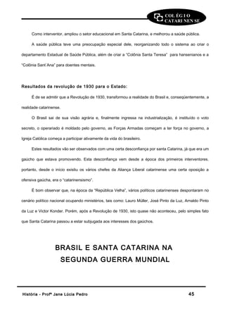 COL ÉG I O 
CATARI NEN SE 
Como interventor, ampliou o setor educacional em Santa Catarina, e melhorou a saúde pública. 
A saúde pública teve uma preocupação especial dele, reorganizando todo o sistema ao criar o 
departamento Estadual de Saúde Pública, além de criar a “Colônia Santa Teresa” para hansenianos e a 
“Colônia Sant`Ana” para doentes mentais. 
Resultados da revolução de 1930 para o Estado: 
É de se admitir que a Revolução de 1930, transformou a realidade do Brasil e, conseqüentemente, a 
realidade catarinense. 
O Brasil sai de sua visão agrária e, finalmente ingressa na industrialização, é instituído o voto 
secreto, o operariado é moldado pelo governo, as Forças Armadas começam a ter força no governo, a 
Igreja Católica começa a participar ativamente da vida do brasileiro. 
Estes resultados vão ser observados com uma certa desconfiança por santa Catarina, já que era um 
gaúcho que estava promovendo. Esta desconfiança vem desde a época dos primeiros interventores. 
portanto, desde o início existiu os vários chefes da Aliança Liberal catarinense uma certa oposição a 
ofensiva gaúcha, era o “catarinensismo”. 
É bom observar que, na época da “República Velha”, vários políticos catarinenses despontaram no 
cenário político nacional ocupando ministérios, tais como: Lauro Müller, José Pinto da Luz, Arnaldo Pinto 
da Luz e Victor Konder. Porém, após a Revolução de 1930, isto quase não aconteceu, pelo simples fato 
que Santa Catarina passou a estar subjugada aos interesses dos gaúchos. 
BRASIL E SANTA CATARINA NA 
SEGUNDA GUERRA MUNDIAL 
HHiissttóórriiaa -- PPrrooffª JJaannee LLúúcciiaa PPeeddrroo 4455 
 